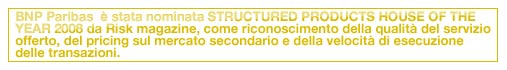 BNP Paribas  è stata nominata STRUCTURED PRODUCTS HOUSE OF THE YEAR 2008 da Risk magazine, come riconoscimento della qualità del servizio offerto, del pricing sul mercato secondario e della velocità di esecuzione delle transazioni.
