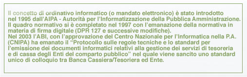 Il concetto di ordinativo informatico (o mandato elettronico) è stato introdotto nel 1995 dall’AIPA - Autorità per l’Informatizzazione della Pubblica Amministrazione. Il quadro normativo si è completato nel 1997 con l’emanazione della normativa in materia di firma digitale (DPR 127 e successive modifiche). Nel 2003 l’ABI, con l’approvazione del Centro Nazionale per l’Informatica nella P.A. (CNIPA) ha emanato il “Protocollo sulle regole tecniche e lo standard per l’emissione dei documenti informatici relativi alla gestione dei servizi di tesoreria e di cassa degli Enti del comparto pubblico” nel quale viene sancito uno standard unico di colloquio tra Banca Cassiera/Tesoriera ed Ente.