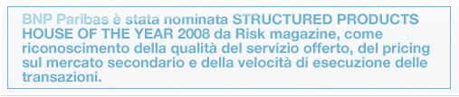 BNP Paribas è stata nominata STRUCTURED PRODUCTS HOUSE OF THE YEAR 2008 da Risk magazine, come riconoscimento della qualità del servizio offerto, del pricing sul mercato secondario e della velocità di esecuzione delle transazioni.