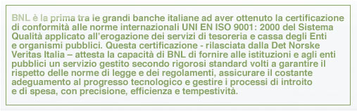BNL è la prima tra le grandi banche italiane ad aver ottenuto la certificazione di conformità alle norme internazionali UNI EN ISO 9001: 2000 del Sistema Qualità applicato all’erogazione dei servizi di tesoreria e cassa degli Enti e organismi pubblici. Questa certificazione - rilasciata dalla Det Norske Veritas Italia – attesta la capacità di BNL di fornire alle istituzioni e agli enti pubblici un servizio gestito secondo rigorosi standard volti a garantire il rispetto delle norme di legge e dei regolamenti, assicurare il costante adeguamento al progresso tecnologico e gestire i processi di introito e di spesa, con precisione, efficienza e tempestività.